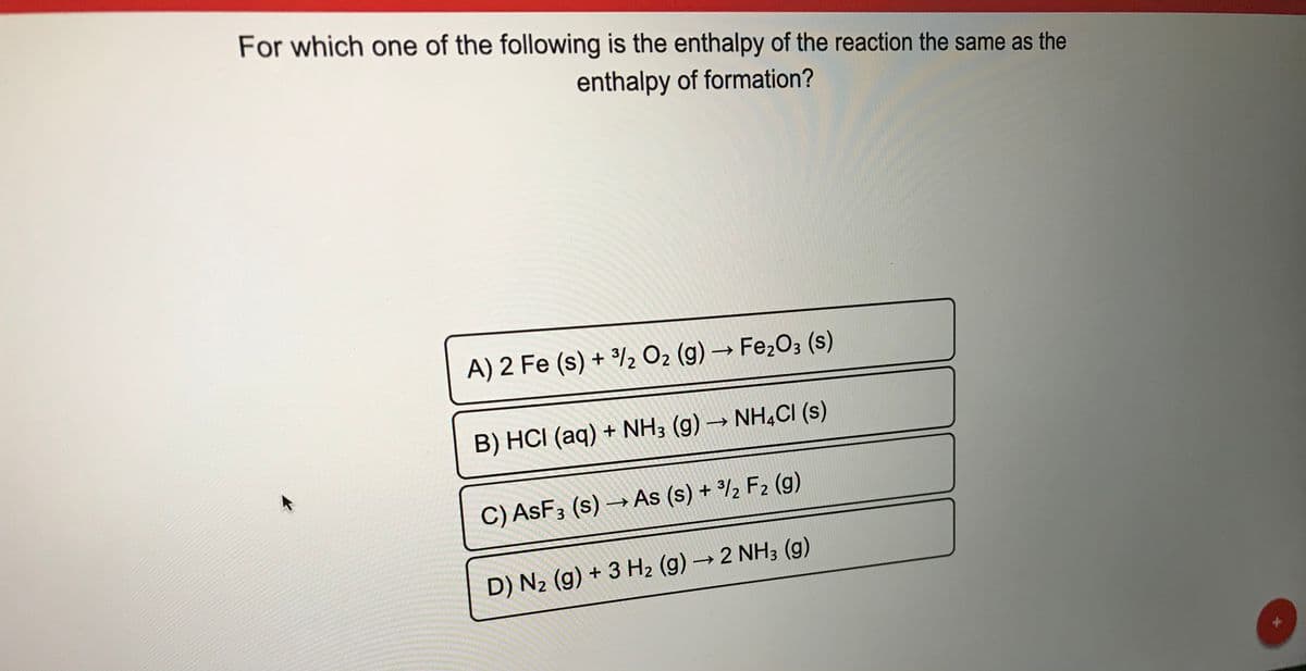 For which one of the following is the enthalpy of the reaction the same as the
enthalpy of formation?
A) 2 Fe (s) + /2 O2 (g) →FE203 (s)
->
B) HCI (aq) + NH3 (g) – NH,CI (s)
C) ASF3 (s) → As (s) + %2 F2 (g)
D) N2 (g) + 3 H2 (g) → 2 NH3 (g)
