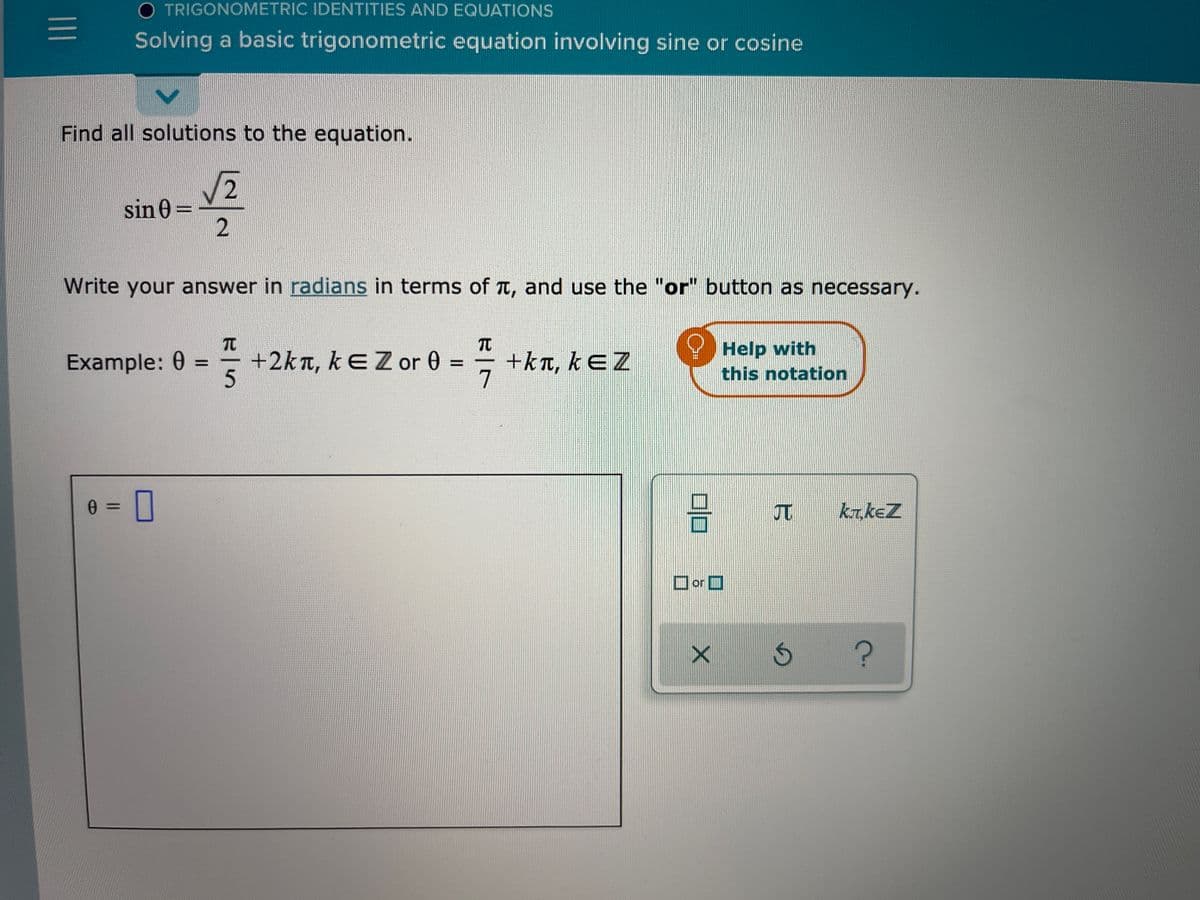 O TRIGONOMETRIC IDENTITIES AND EQUATIONS
Solving a basic trigonometric equation involving sine or cosine
Find all solutions to the equation.
sin 0 =
Write your answer in radians in terms of t, and use the "or" button as necessary.
TO
+2kn, kEZor 0 =
+kn, kɛZ
7
Help with
this notation
Example: 0
%3D
5.
JT
kr.keZ
Dor O
