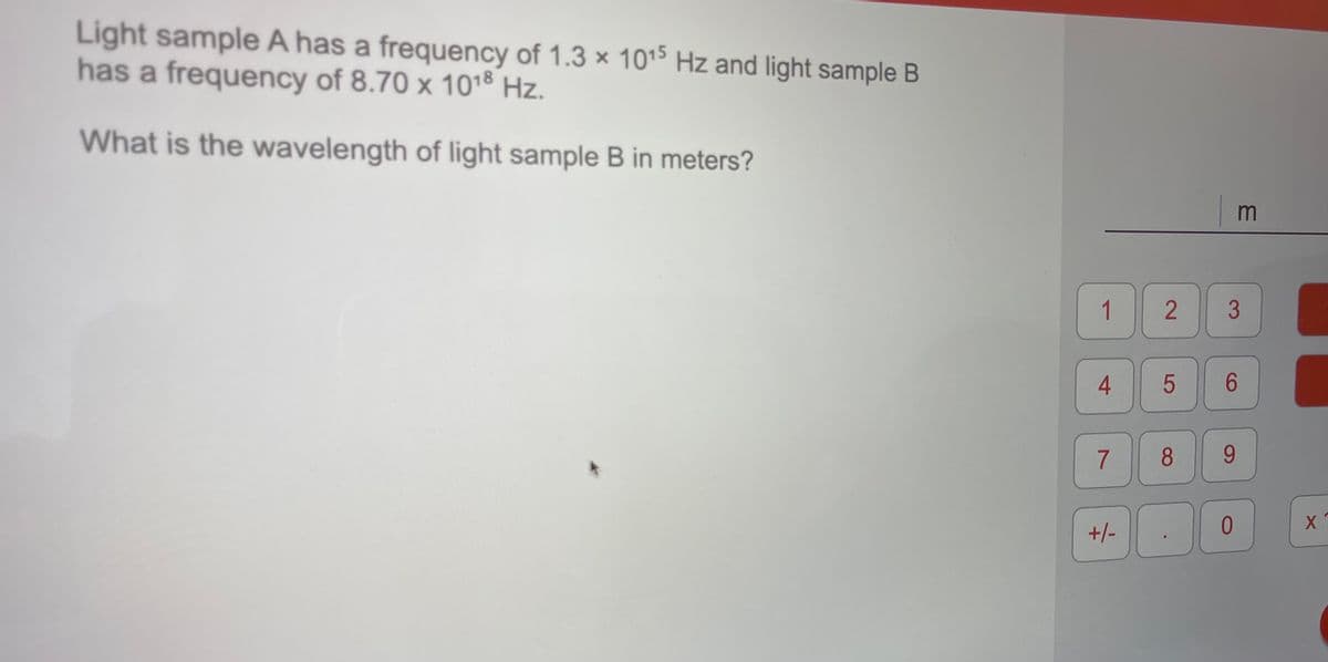 Light sample A has a frequency of 1.3 × 1015s Hz and light sample B
has a frequency of 8.70 x 1018 Hz.
What is the wavelength of light sample B in meters?
m
1
4
5
8.
9.
+/-
