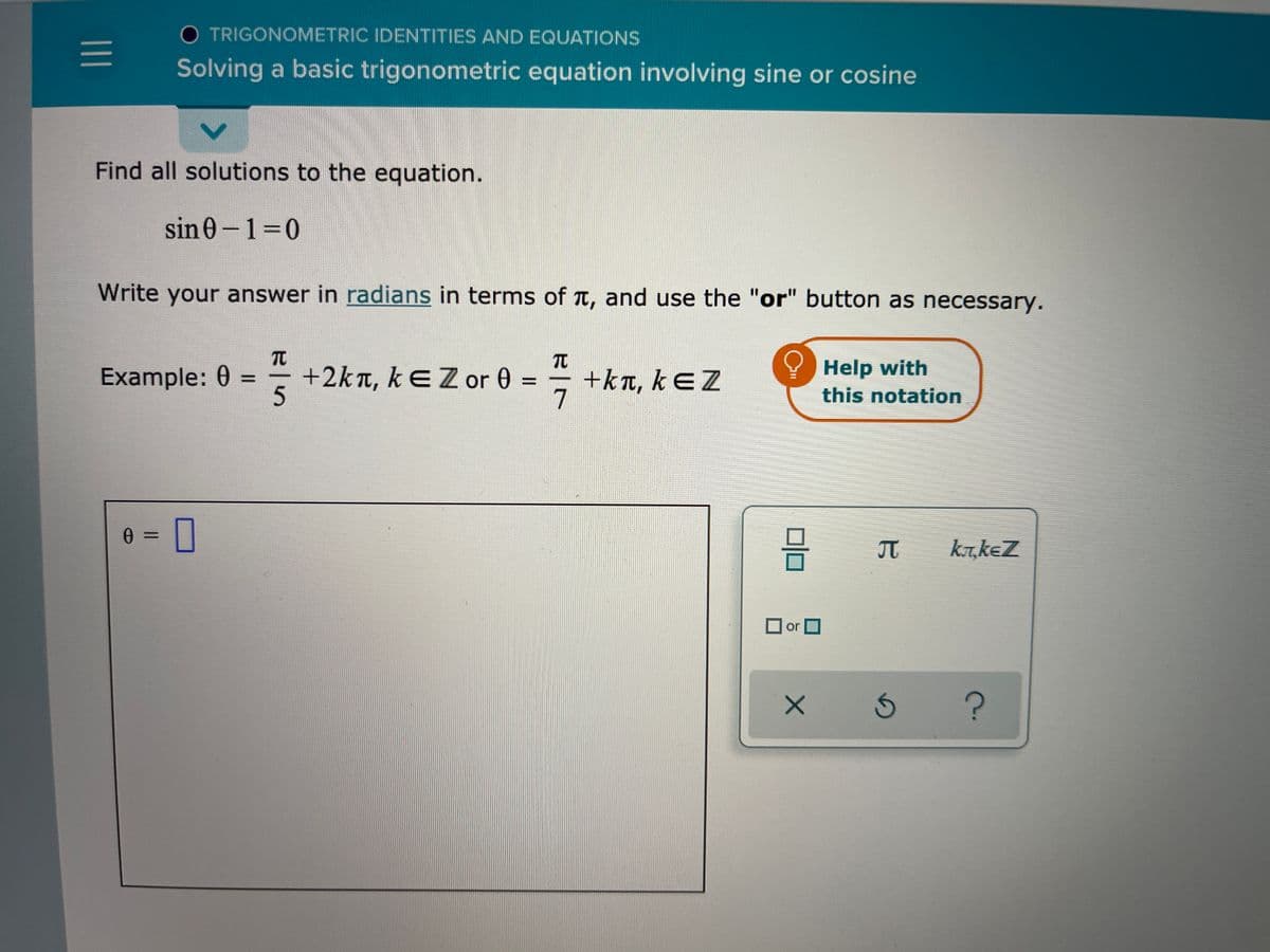 O TRIGONOMETRIC IDENTITIES AND EQUATIONS
Solving a basic trigonometric equation involving sine or cosine
Find all solutions to the equation.
sin0-130
Write your answer in radians in terms of t, and use the "or" button as necessary.
TO
TC
Example: 0
+2kn, kEZor 0 =
+kT, kEZ
Help with
%D
this notation
A =
kr,keZ
or D
TC
1)
