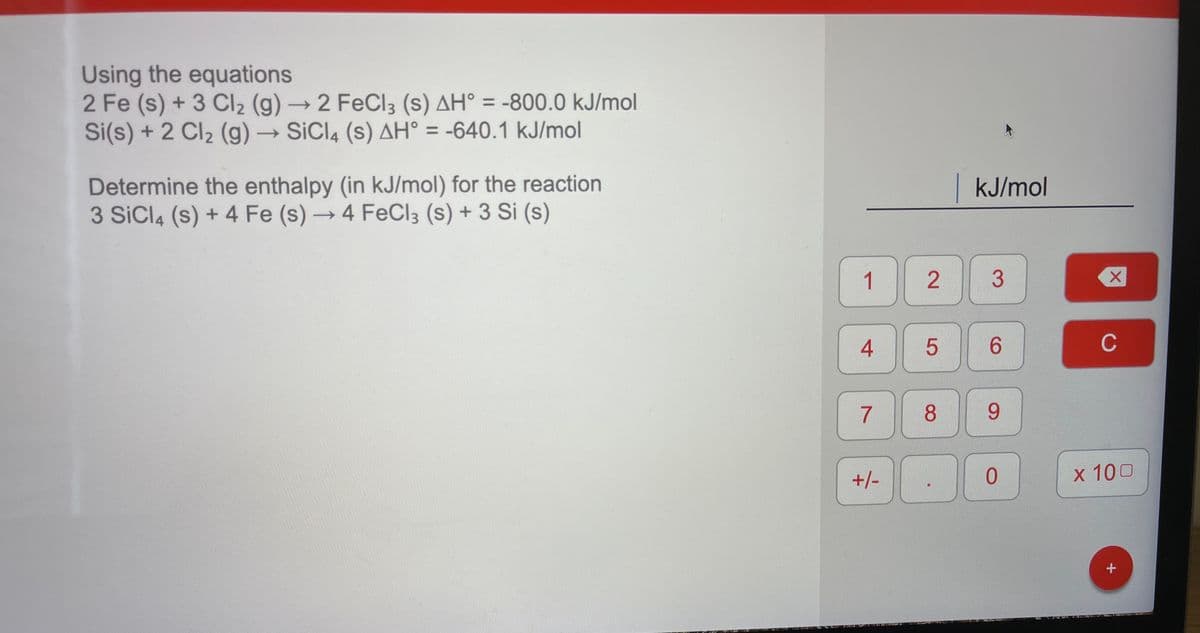 Using the equations
2 Fe (s) + 3 CI2 (g) → 2 FeCl3 (s) AH° = -800.0 kJ/mol
Si(s) + 2 Cl2 (g) → SiCl4 (s) AH° = -640.1 kJ/mol
%3D
%3D
Determine the enthalpy (in kJ/mol) for the reaction
3 SiCl4 (s) + 4 Fe (s) → 4 FeCI3 (s) + 3 Si (s)
kJ/mol
1.
3
6.
C
7
8.
9.
+/-
x 100
+
