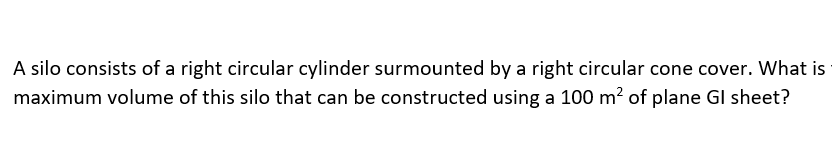 A silo consists of a right circular cylinder surmounted by a right circular cone cover. What is
maximum volume of this silo that can be constructed using a 100 m? of plane GI sheet?
