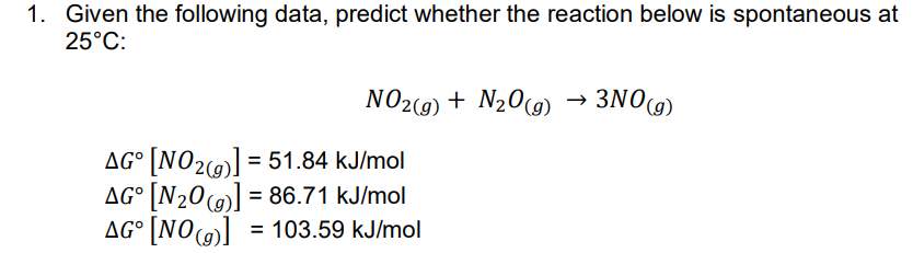 1. Given the following data, predict whether the reaction below is spontaneous at
25°C:
NO2(9) + N20(9) → 3NO9)
AG° [NO2(9] = 51.84 kJ/mol
AG° [N20(@] = 86.71 kJ/mol
AG° [NO]
%3D
= 103.59 kJ/mol
