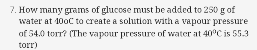 How many grams of glucose must be added to 250 g of
water at 400C to create a solution with a vapour pressure
of 54.0 torr? (The vapour pressure of water at 40°C is 55.3
torr)
