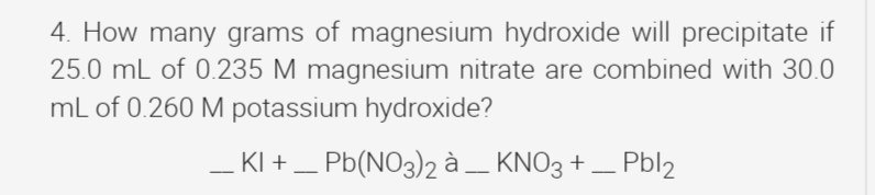 4. How many grams of magnesium hydroxide will precipitate if
25.0 mL of 0.235 M magnesium nitrate are combined with 30.0
mL of 0.260 M potassium hydroxide?
