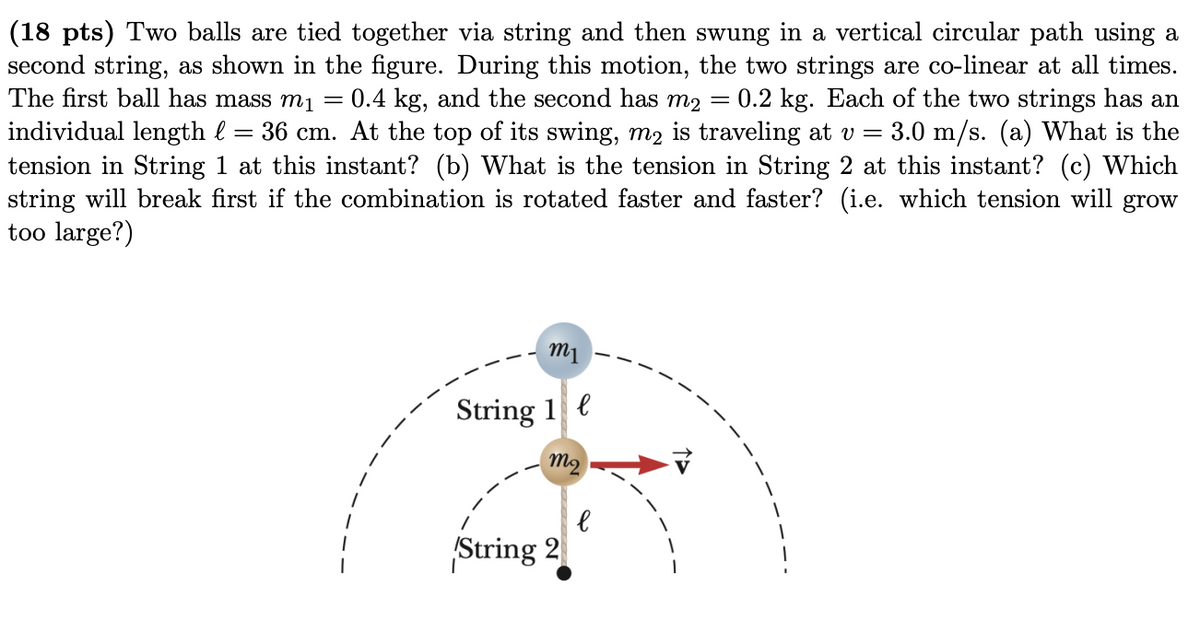 (18 pts) Two balls are tied together via string and then swung in a vertical circular path using a
second string, as shown in the figure. During this motion, the two strings are co-linear at all times.
The first ball has mass m1
0.4 kg, and the second has m2 =
0.2 kg. Each of the two strings has an
3.0 m/s. (a) What is the
individual length l = 36 cm. At the top of its swing, m2 is traveling at v =
tension in String 1 at this instant? (b) What is the tension in String 2 at this instant? (c) Which
string will break first if the combination is rotated faster and faster? (i.e. which tension will grow
too large?)
m1
String 1 e
m2
String 2
