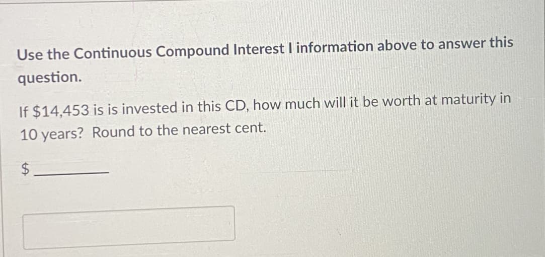 Use the Continuous Compound Interest I information above to answer this
question.
If $14,453 is is invested in this CD, how much will it be worth at maturity in
10 years? Round to the nearest cent.