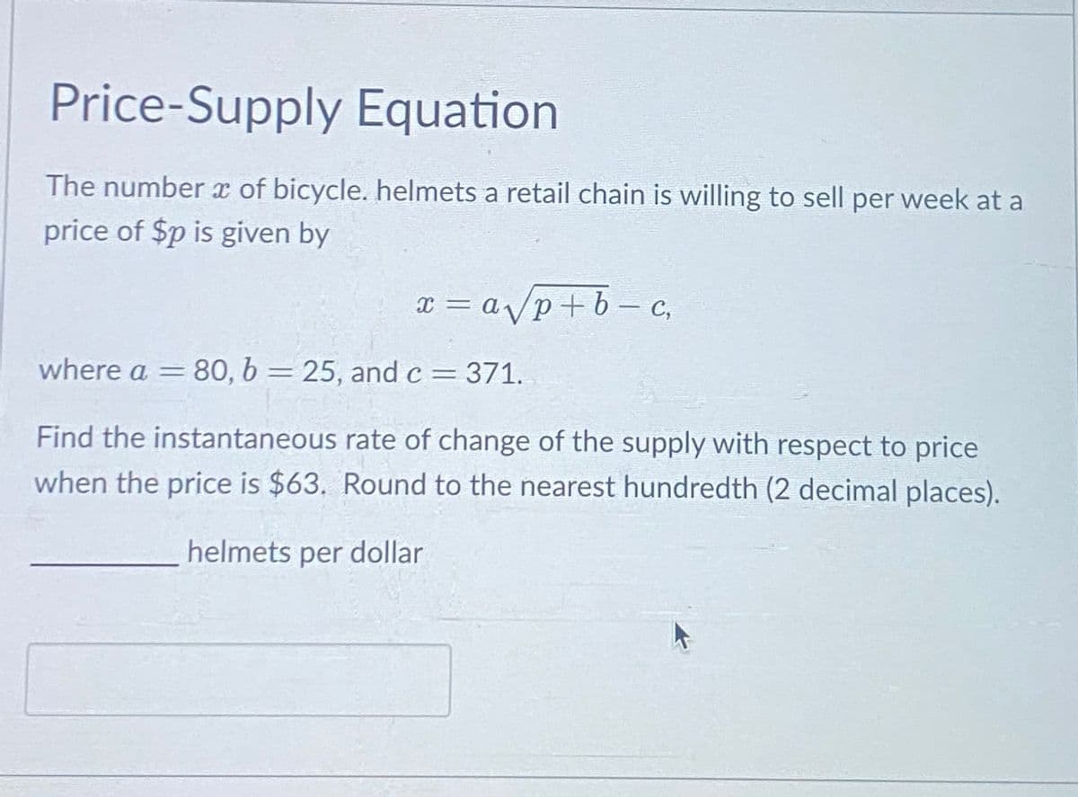 Price-Supply Equation
The number of bicycle. helmets a retail chain is willing to sell per week at a
price of $p is given by
x = a√/p+b-c,
where a = 80, b = 25, and c = 371.
-
Find the instantaneous rate of change of the supply with respect to price
when the price is $63. Round to the nearest hundredth (2 decimal places).
helmets per dollar