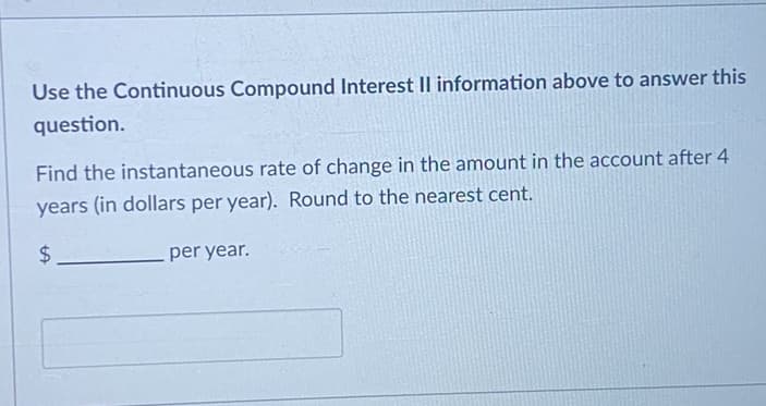 Use the Continuous Compound Interest II information above to answer this
question.
Find the instantaneous rate of change in the amount in the account after 4
years (in dollars per year). Round to the nearest cent.
$
per year.