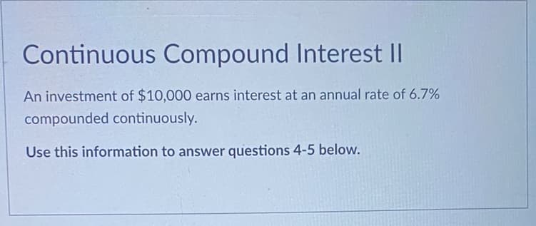 Continuous Compound Interest II
An investment of $10,000 earns interest at an annual rate of 6.7%
compounded continuously.
Use this information to answer questions 4-5 below.