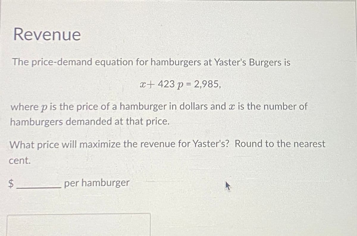 Revenue
The price-demand equation for hamburgers at Yaster's Burgers is
x+423 p = 2,985,
where p is the price of a hamburger in dollars and is the number of
hamburgers demanded at that price.
What price will maximize the revenue for Yaster's? Round to the nearest
cent.
$
per hamburger