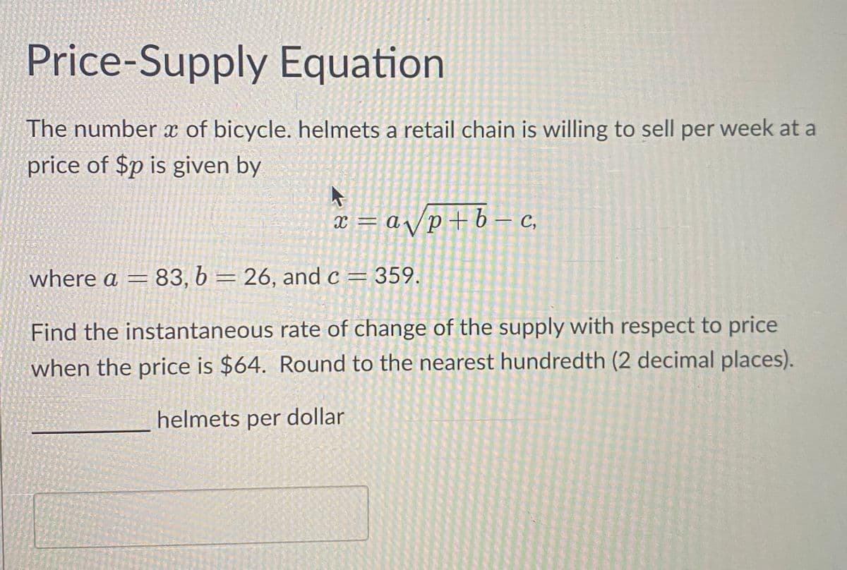 Price-Supply Equation
The number of bicycle. helmets a retail chain is willing to sell per week at a
price of $p is given by
x = a√p+b-c,
where a = 83, b = 26, and c = 359.
Find the instantaneous rate of change of the supply with respect to price
when the price is $64. Round to the nearest hundredth (2 decimal places).
helmets per dollar