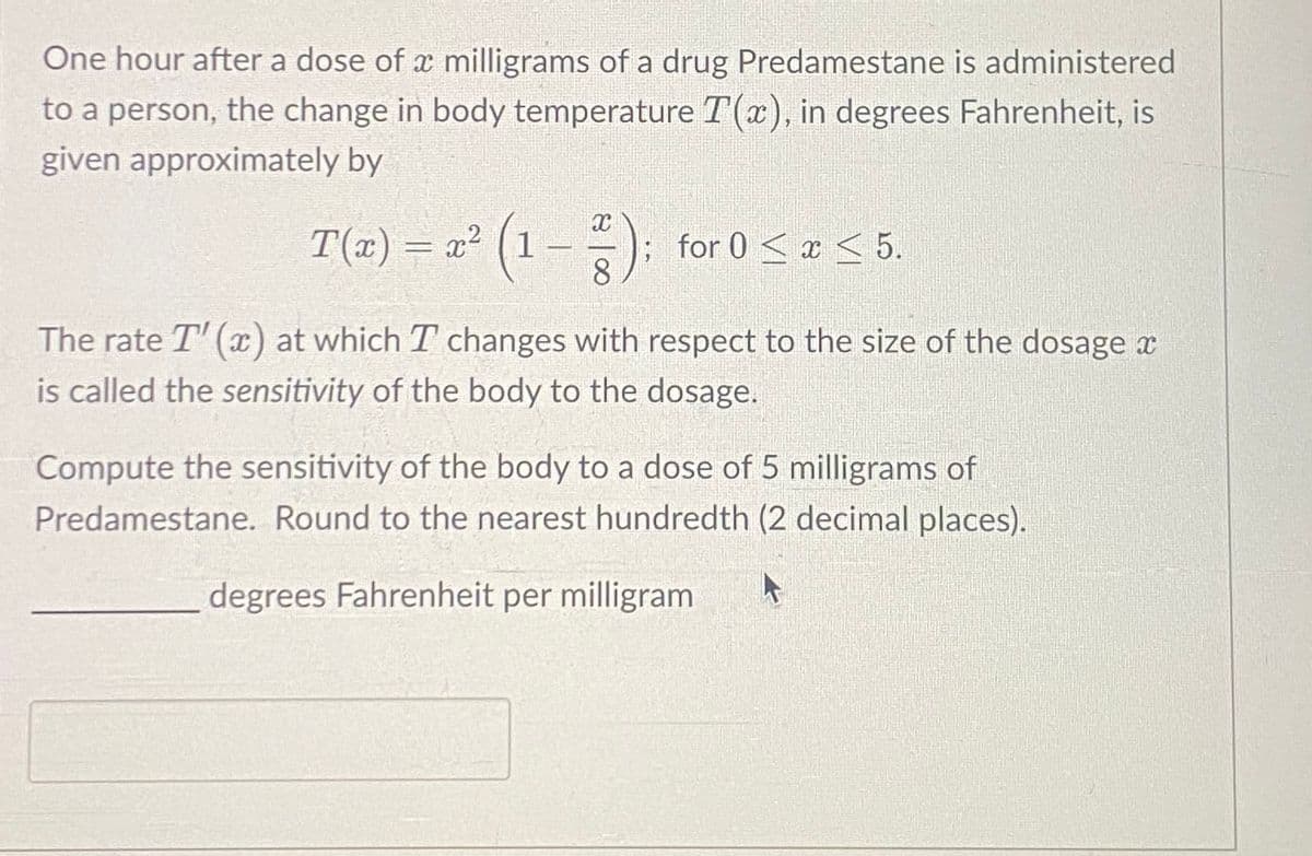 One hour after a dose of a milligrams of a drug Predamestane is administered
to a person, the change in body temperature T(x), in degrees Fahrenheit, is
given approximately by
T(x) = x² (1 – ² );
²); for 0 ≤ x ≤ 5.
8
The rate T'(x) at which I changes with respect to the size of the dosage x
is called the sensitivity of the body to the dosage.
Compute the sensitivity of the body to a dose of 5 milligrams of
Predamestane. Round to the nearest hundredth (2 decimal places).
degrees Fahrenheit per milligram