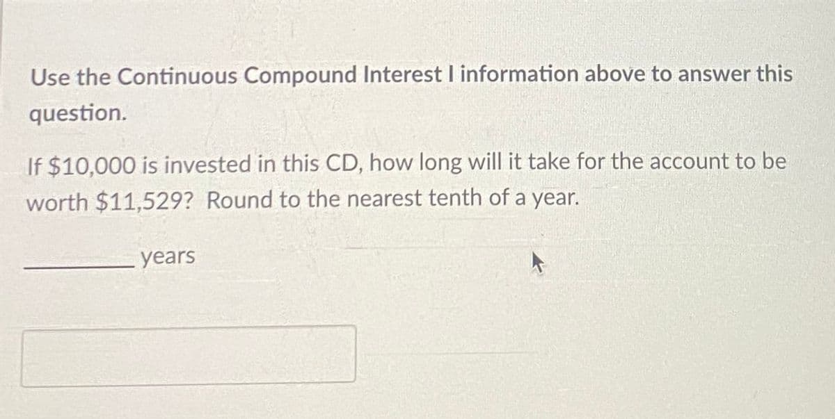 Use the Continuous Compound Interest I information above to answer this
question.
If $10,000 is invested in this CD, how long will it take for the account to be
worth $11,529? Round to the nearest tenth of a year.
years