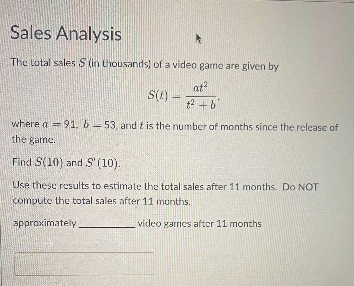Sales Analysis
The total sales S (in thousands) of a video game are given by
at²
t² + b'
S(t) =
where a = 91, b = 53, and t is the number of months since the release of
the game.
Find S(10) and S' (10).
Use these results to estimate the total sales after 11 months. Do NOT
compute the total sales after 11 months.
approximately
video games after 11 months