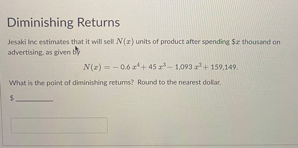 Diminishing Returns
Jesaki Inc estimates that it will sell N(x) units of product after spending $x thousand on
advertising, as given by
N(x) = −0.6 x² + 45 x³ - 1,093 x² + 159,149.
What is the point of diminishing returns? Round to the nearest dollar.
$