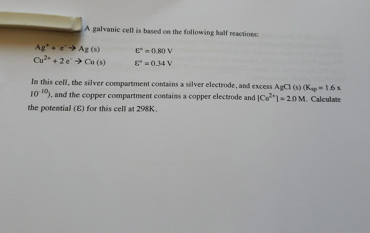 A galvanic cell is based on the following half reactions:
Ag* + e→ Ag (s)
Cu²+ + 2 e →> Cu (s)
E° = 0.80 V
E° = 0.34 V
In this cell, the silver compartment contains a silver electrode, and excess AgCl (s) (Ksp = 1.6 x
%3D
101), and the copper compartment contains a copper electrode and [Cu2+] = 2.0 M. Calculate
the potential (E) for this cell at 298K.
