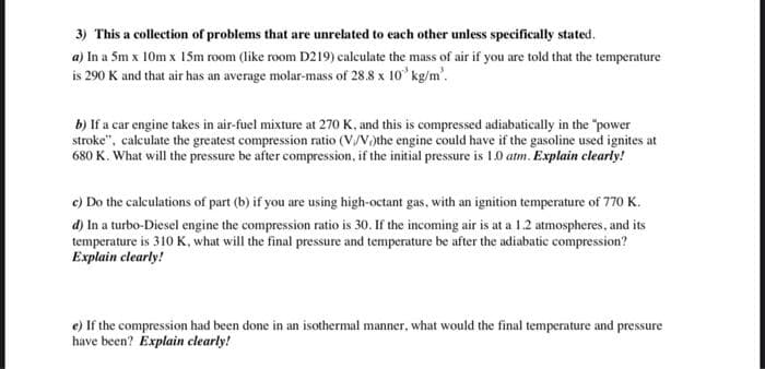 3) This a collection of problems that are unrelated to each other unless specifically stated.
a) In a 5m x 10m x 15SM room (like room D219) calculate the mass of air if you are told that the temperature
is 290 K and that air has an average molar-mass of 28.8 x 10 kg/m'.
b) If a car engine takes in air-fuel mixture at 270 K, and this is compressed adiabatically in the "power
stroke", calculate the greatest compression ratio (V,/V,)the engine could have if the gasoline used ignites at
680 K. What will the pressure be after compression, if the initial pressure is 1.0 atm. Explain elearly!
c) Do the calculations of part (b) if you are using high-octant gas, with an ignition temperature of 770 K.
d) In a turbo-Diesel engine the compression ratio is 30. If the incoming air is at a 1.2 atmospheres, and its
temperature is 310 K, what will the final pressure and temperature be after the adiabatic compression?
Explain clearly!
e) If the compression had been done in an isothermal manner, what would the final temperature and pressure
have been? Explain clearly!
