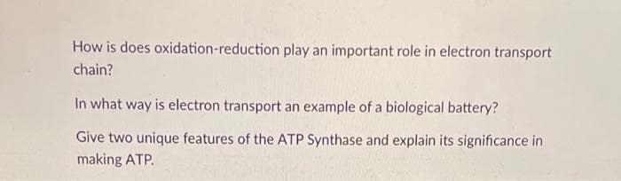 How is does oxidation-reduction play an important role in electron transport
chain?
In what way is electron transport an example of a biological battery?
Give two unique features of the ATP Synthase and explain its significance in
making ATP.
