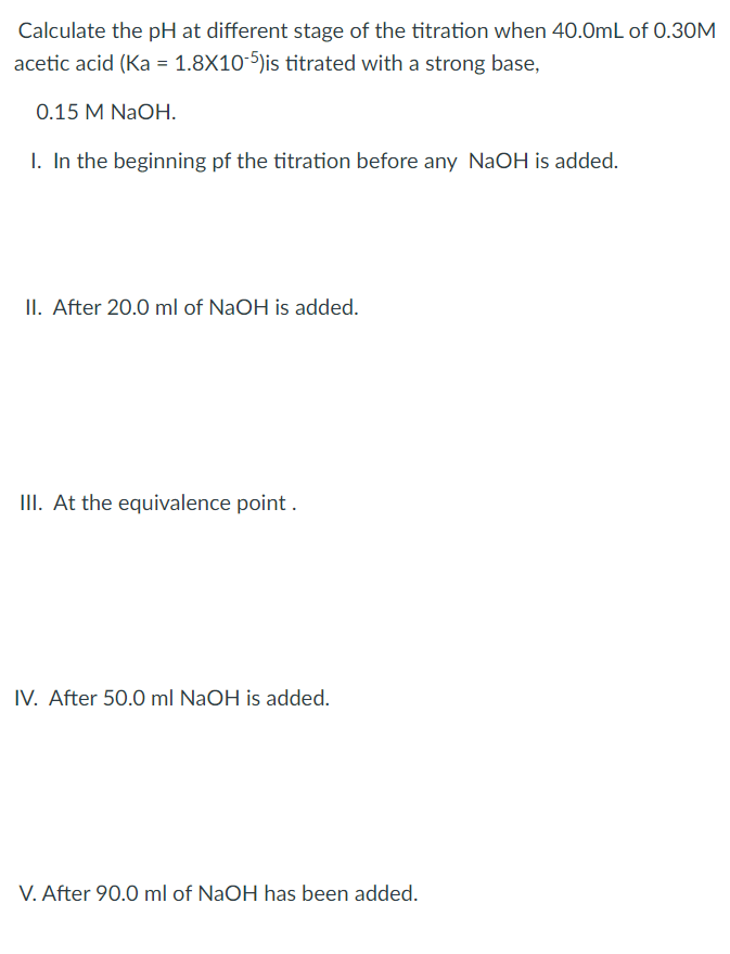 Calculate the pH at different stage of the titration when 40.0mL of 0.30M
acetic acid (Ka = 1.8X10-5)is titrated with a strong base,
0.15 M NaOH.
I. In the beginning pf the titration before any NaOH is added.
II. After 20.0 ml of NaOH is added.
III. At the equivalence point .
IV. After 50.0 ml NaOH is added.
V. After 90.0 ml of NaOH has been added.
