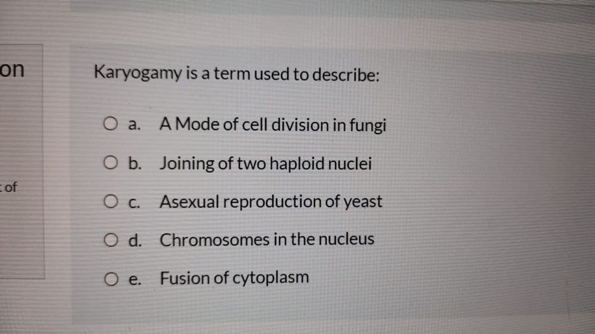 on
Karyogamy is a term used to describe:
O a.
A Mode of cell division in fungi
O b. Joining of two haploid nuclei
of
O c. Asexual reproduction of yeast
O d. Chromosomes in the nucleus
O e. Fusion of cytoplasm
of
