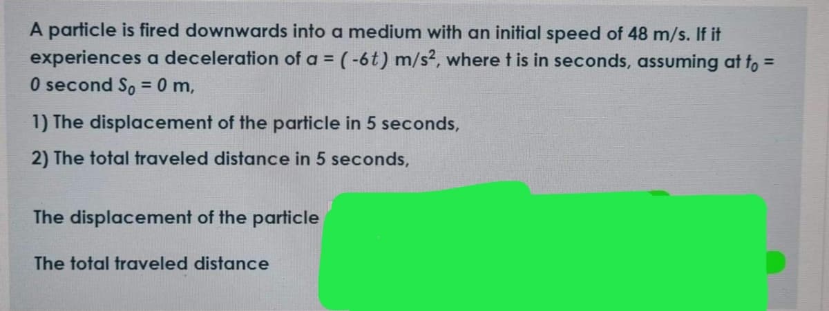 A particle is fired downwards into a medium with an initial speed of 48 m/s. If it
experiences a deceleration of a = ( -6t) m/s², where t is in seconds, assuming at fo =
O second S, = 0 m,
1) The displacement of the particle in 5 seconds,
2) The total traveled distance in 5 seconds,
The displacement of the particle
The total traveled distance
