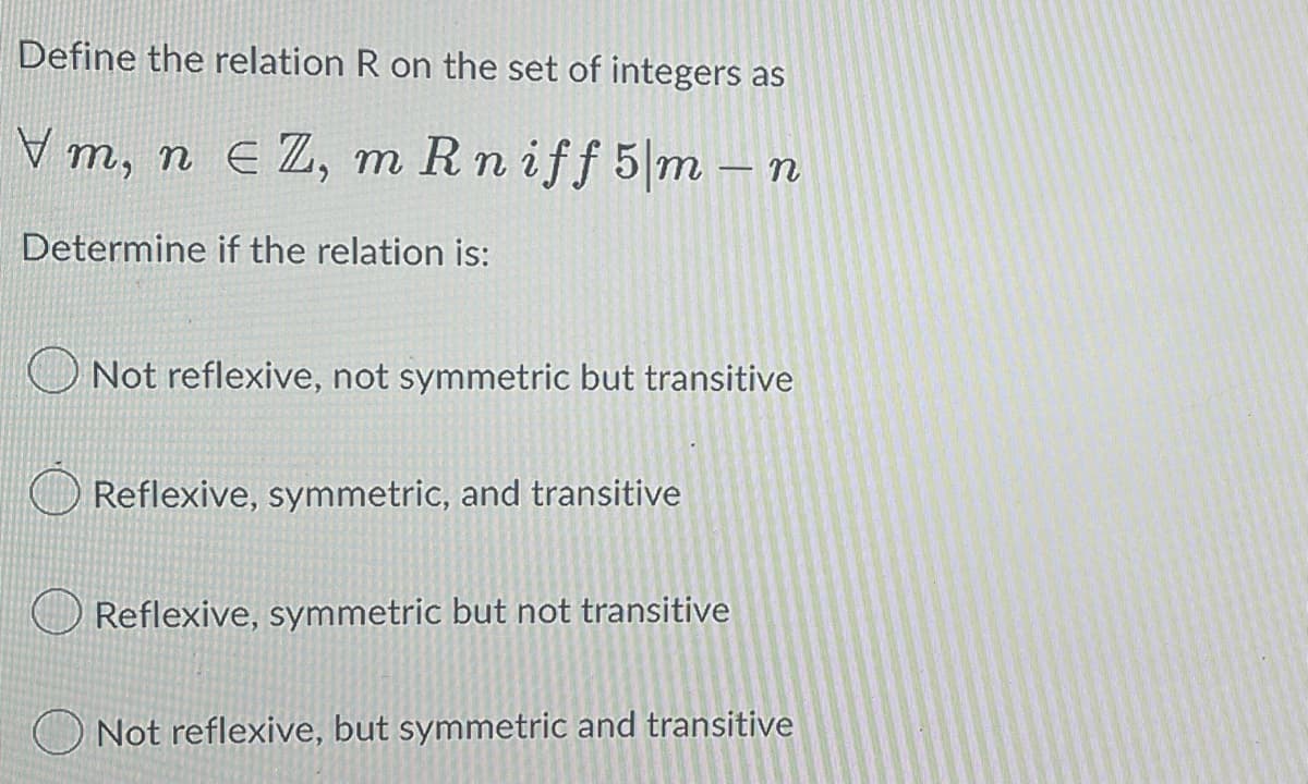 Define the relation R on the set of integers as
V m, n EZ, m Rniff 5 m - n
Determine if the relation is:
Not reflexive, not symmetric but transitive
Reflexive, symmetric, and transitive
Reflexive, symmetric but not transitive
Not reflexive, but symmetric and transitive