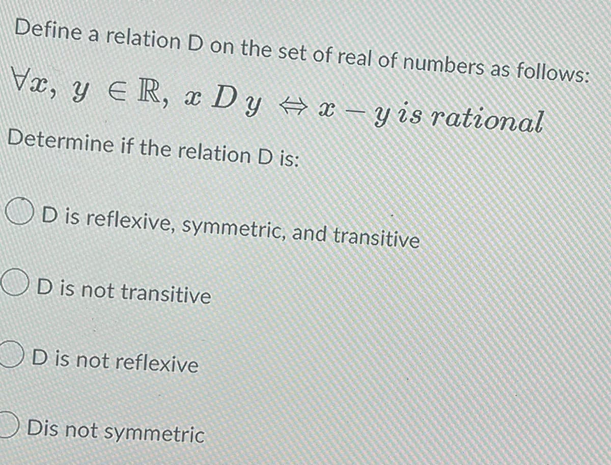 Define a relation D on the set of real of numbers as follows:
Vx, y ER, xD y ⇒x-y is rational
Determine if the relation D is:
D is reflexive, symmetric, and transitive
OD is not transitive
D is not reflexive
Dis not symmetric