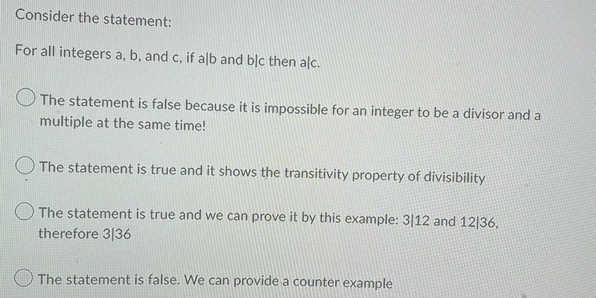 Consider the statement:
For all integers a, b, and c, if alb and blc then alc.
The statement is false because it is impossible for an integer to be a divisor and a
multiple at the same time!
The statement is true and it shows the transitivity property of divisibility
The statement is true and we can prove it by this example: 3112 and 12|36,
therefore 3136
The statement is false. We can provide a counter example