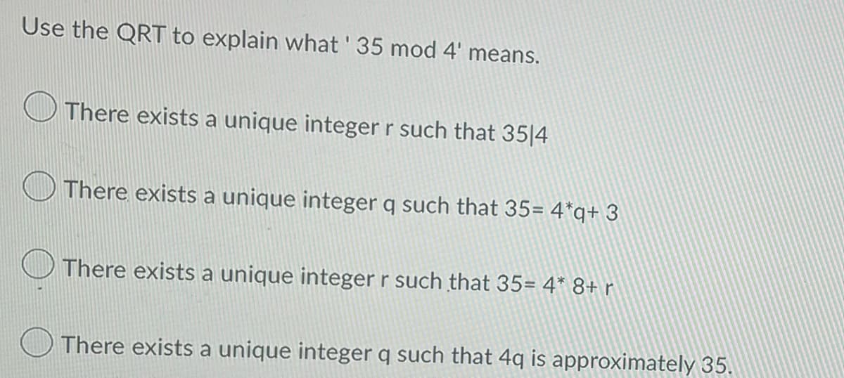 Use the QRT to explain what ' 35 mod 4' means.
There exists a unique integer r such that 3514
There exists a unique integer q such that 35= 4*q+ 3
There exists a unique integer r such that 35= 4* 8+ r
There exists a unique integer q such that 4q is approximately 35.