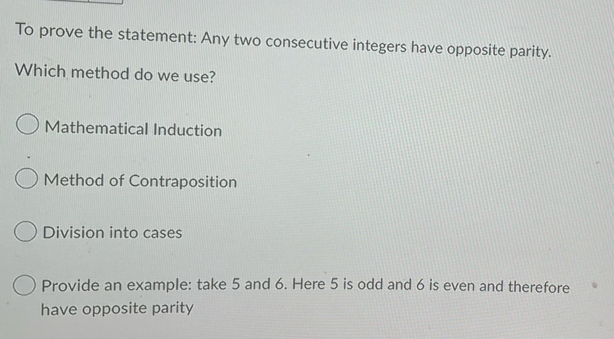 To prove the statement: Any two consecutive integers have opposite parity.
Which method do we use?
Mathematical Induction
Method of Contraposition
O Division into cases
Provide an example: take 5 and 6. Here 5 is odd and 6 is even and therefore
have opposite parity