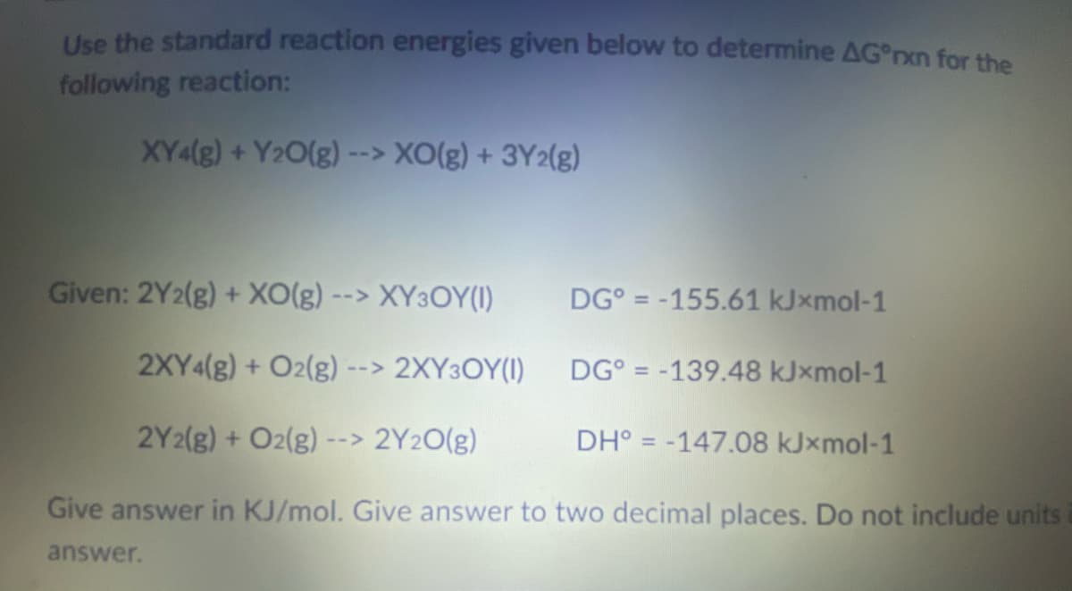 Use the standard reaction energies given below to determine AG*rxn for the
following reaction:
XY4(g) + Y₂O(g) --> XO(g) + 3Y2(g)
Given: 2Y2(g) + XO(g) --> XY3OY(1)
2XY4(g) + O2(g) --> 2XY3OY(1)
2Y2(g) + O2(g) --> 2Y2O(g)
Give answer in KJ/mol. Give answer to two decimal places. Do not include units
answer.
DG = -155.61 kJxmol-1
DG = -139.48 kJxmol-1
DH° -147.08 kJxmol-1
