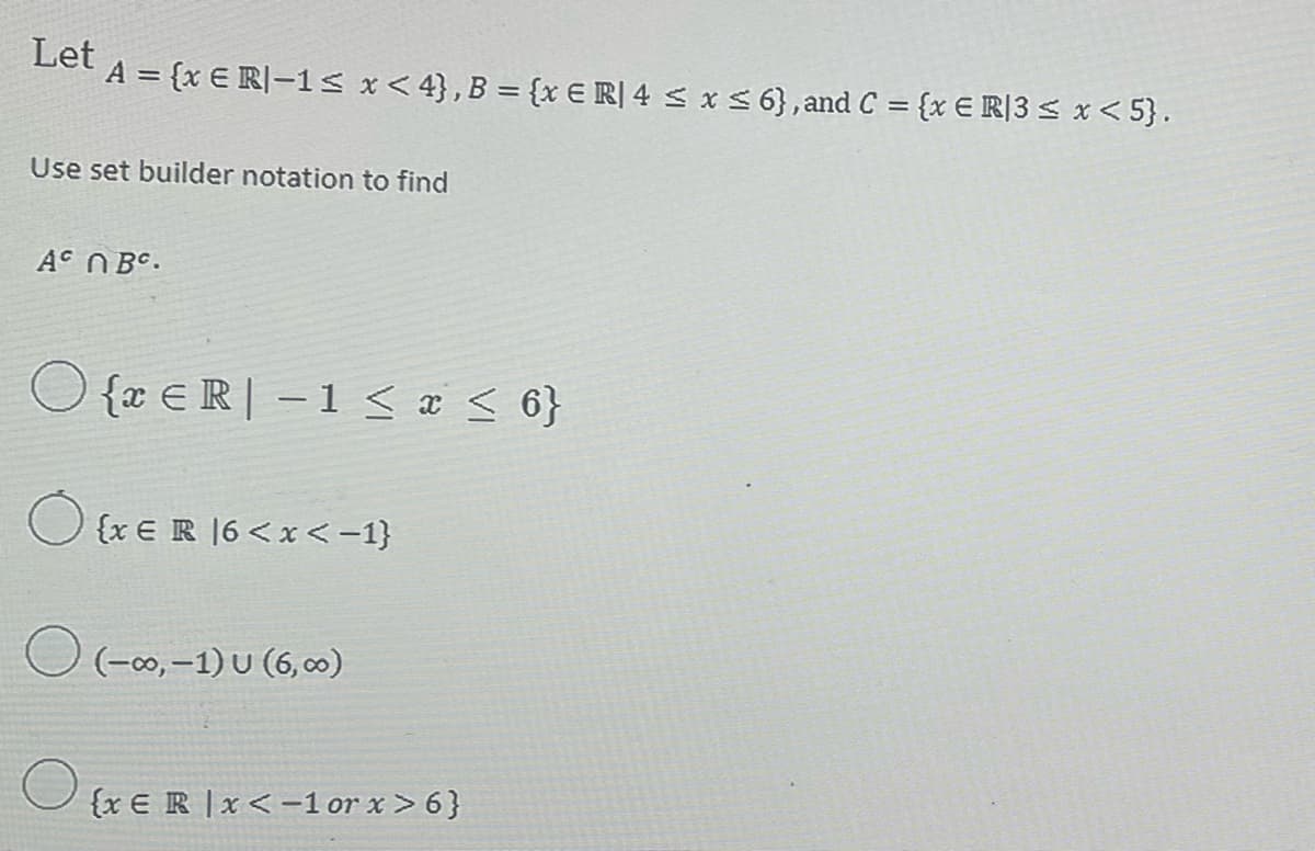 Let
A = {x € R]−1≤ x ≤ 4}, B = {x € R][ 4 ≤ x ≤ 6}, and C = {x € R|3 ≤ x <5}.
Use set builder notation to find
AC NBC.
O{ER-1 ≤ x ≤ 6}
O
O (-∞, -1) U (6,∞0)
eB]6<x<-1}
{x E R x < -1 or x>6}