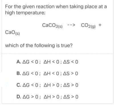 For the given reaction when taking place at a
high temperature;
CaCO3(s)
CO2(g)
-->
CaO(s)
which of the following is true?
A. AG < 0; AH <0; AS < 0
B. AG < 0; AH <0; AS > 0
C. ΔG<0: ΔΗ> 0; AS 0
D. AG > 0; AH >0; AS > 0
