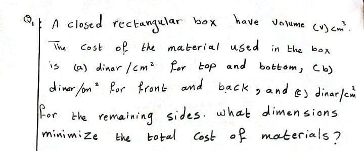 |A closed rectangular box
have
Volume (v) cm.
The
Cost of the material used in the box
is
(a) dinar /cm? for top and bottom, Cb)
dinar /on for
back , and e) dinar/em
For the remaining sides. what dimen sions
botal Cost of materials ?
minimize
the
