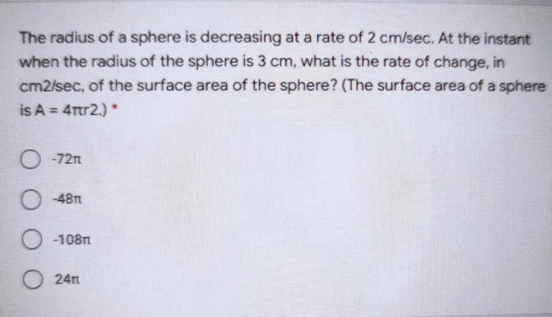 The radius of a sphere is decreasing at a rate of 2 cm/sec. At the instant
when the radius of the sphere is 3 cm, what is the rate of change, in
cm2/sec, of the surface area of the sphere? (The surface area of a sphere
is A = 4Ttr2.) *
O -72n
O -48T
O -108m
O 24m
