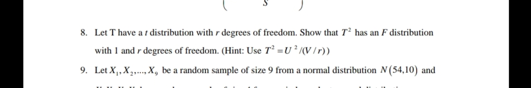 8. Let T have a t distribution with r degrees of freedom. Show that T2 has an F distribution
with 1 and r degrees of freedom. (Hint: Use T² = U2 /(V/r))
9. Let X₁, X₂,..., X, be a random sample of size 9 from a normal distribution N (54,10) and
IIIIIIII