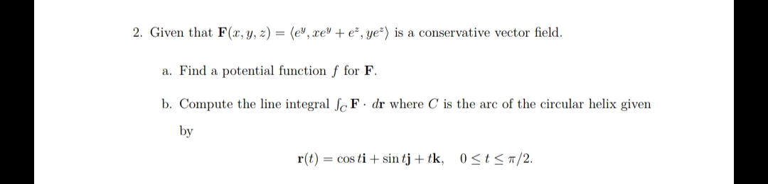 2. Given that F(x, y, z) = (e", xe + e², ye²) is a conservative vector field.
a. Find a potential function f for F.
b. Compute the line integral e F. dr where C is the arc of the circular helix given
by
r(t) = cos ti+ sin tj + tk, 0≤t≤ π/2.