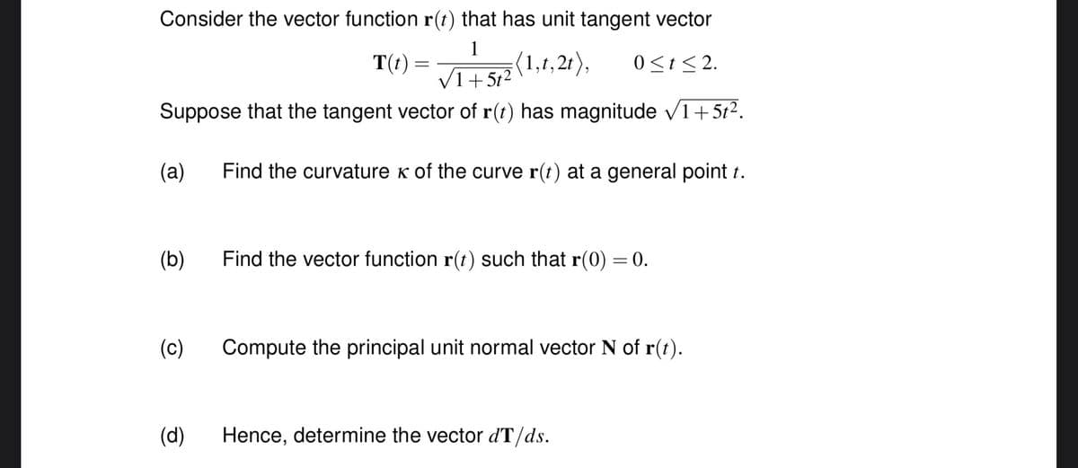 Consider the vector function r(t) that has unit tangent vector
1
(1,t,2t),
0<t <2.
√1+5t²
Suppose that the tangent vector of r(t) has magnitude ✓1+5t².
Find the curvature K of the curve r(t) at a general point t.
(a)
(b)
(c)
(d)
T(t)
=
Find the vector function r(t) such that r(0) = 0.
Compute the principal unit normal vector N of r(t).
Hence, determine the vector dT/ds.