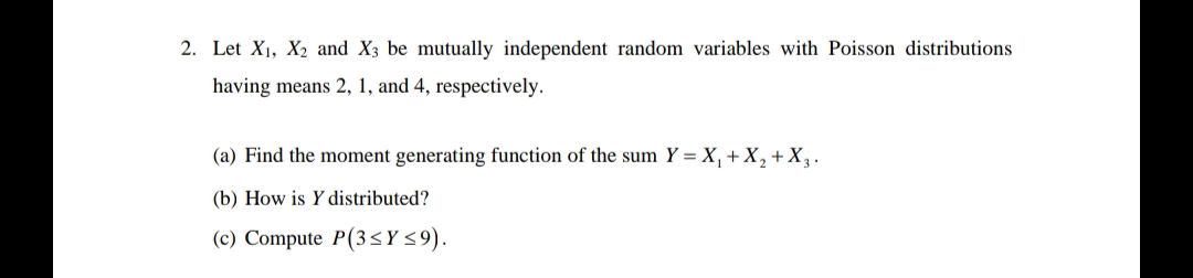 2. Let X₁, X₂ and X3 be mutually independent random variables with Poisson distributions
having means 2, 1, and 4, respectively.
(a) Find the moment generating function of the sum Y = X₁ + X₂ + X₂.
(b) How is Y distributed?
(c) Compute P(3≤Y ≤9).