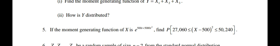 (1) Find the moment generating function of Y=X₁ + X
(ii) How is Y distributed?
5. If the moment generating function of X is es
6 77
500+5000r²
¹, find P[27,060 ≤(X - 500)² ≤50,240].
7 be a random sample of size n. 7 from the standard normal distribution