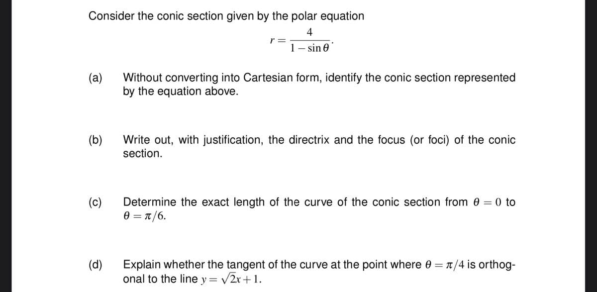 Consider the conic section given by the polar equation
4
1 - sin 0
(a)
(b)
(c)
(d)
r =
Without converting into Cartesian form, identify the conic section represented
by the equation above.
Write out, with justification, the directrix and the focus (or foci) of the conic
section.
Determine the exact length of the curve of the conic section from 0 = 0 to
0 = π/6.
Explain whether the tangent of the curve at the point where 0 = π/4 is orthog-
onal to the line y = √√2x+1.