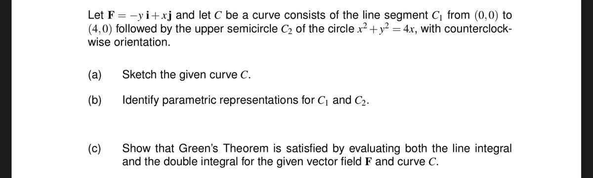 Let F=-yi+xj and let C be a curve consists of the line segment C₁ from (0,0) to
(4,0) followed by the upper semicircle C₂ of the circle x² + y² = 4x, with counterclock-
wise orientation.
(a)
(b)
(c)
Sketch the given curve C.
Identify parametric representations for C₁ and C₂.
Show that Green's Theorem is satisfied by evaluating both the line integral
and the double integral for the given vector field F and curve C.