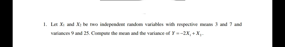 1. Let X₁ and X2 be two independent random variables with respective means 3 and 7 and
variances 9 and 25. Compute the mean and the variance of Y = -2X₁ + X₂.
