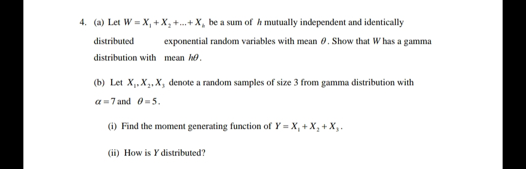 4. (a) Let W X₁ + X₂ +...+ X₁, be a sum of h mutually independent and identically
distributed
exponential random variables with mean . Show that W has a gamma
distribution with mean he.
(b) Let X₁, X₂, X, denote a random samples of size 3 from gamma distribution with
a
7 and 05.
(i) Find the moment generating function of Y = X₁ + X₂ + X3.
(ii) How is Y distributed?