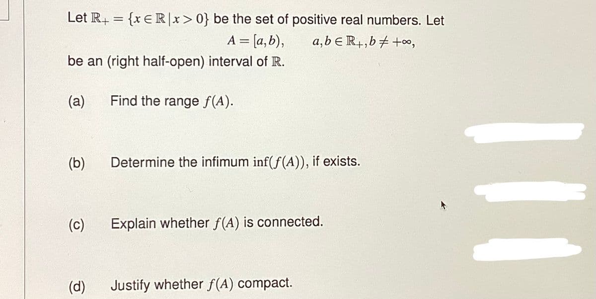 Let R+ = {x ER|x>0} be the set of positive real numbers. Let
a,b ER+,b +∞0,
= [a,b),
be an (right half-open) interval of R.
(a)
Find the range f(A).
(b)
(c)
(d)
Determine the infimum inf(f(A)), if exists.
Explain whether f(A) is connected.
Justify whether f(A) compact.