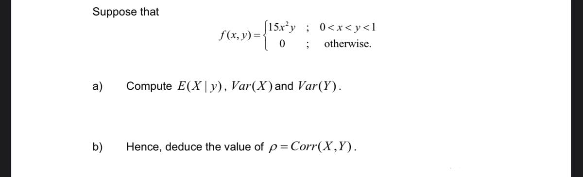 Suppose that
a)
b)
f(x, y) =
[15x²y ; 0<x<y<l
0;
otherwise.
Compute E(X|y), Var(X) and Var(Y).
Hence, deduce the value of p= Corr(X,Y).