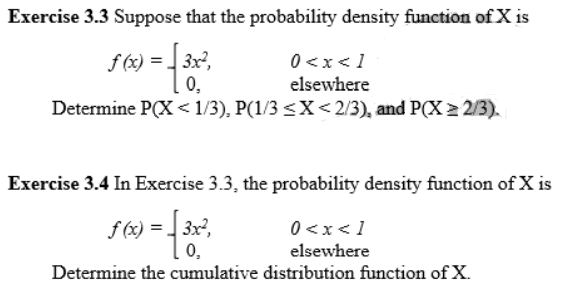 Exercise 3.3 Suppose that the probability density function ofX is
f (x) = 3x?,
0,
0 <x< 1
elsewhere
Determine P(X < 1/3), P(1/3 <X<2/3), and P(X > 2/3).
Exercise 3.4 In Exercise 3.3, the probability density function of X is
f (x) = 3x,
0,
0<x<1
elsewhere
Determine the cumulative distribution function of X.
