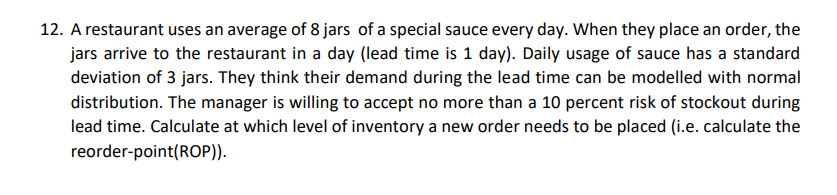 12. A restaurant uses an average of 8 jars of a special sauce every day. When they place an order, the
jars arrive to the restaurant in a day (lead time is 1 day). Daily usage of sauce has a standard
deviation of 3 jars. They think their demand during the lead time can be modelled with normal
distribution. The manager is willing to accept no more than a 10 percent risk of stockout during
lead time. Calculate at which level of inventory a new order needs to be placed (i.e. calculate the
reorder-point(ROP)).