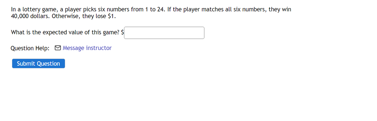 In a lottery game, a player picks six numbers from 1 to 24. If the player matches all six numbers, they win
40,000 dollars. Otherwise, they lose $1.
What is the expected value of this game? $
Question Help: Message instructor
Submit Question